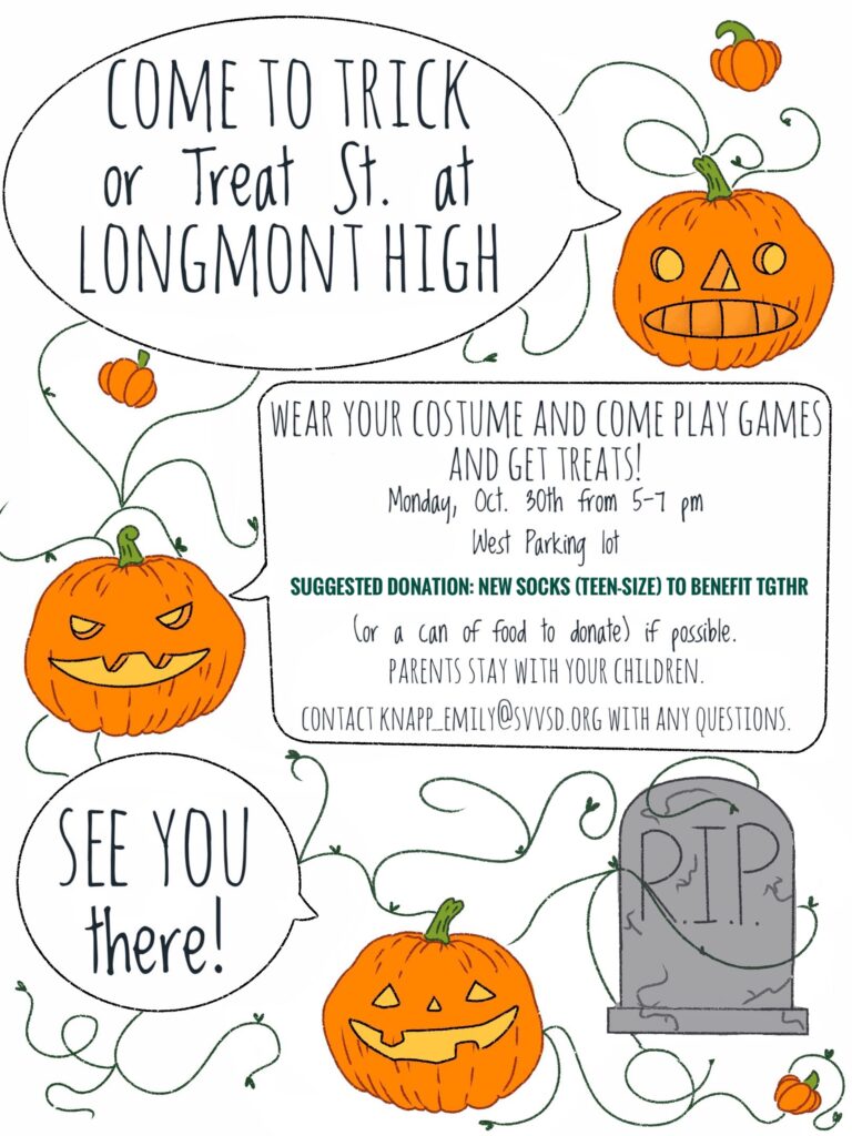 Flyer with orange pumpkins/jackolanterns and grey tombstones with the text:  Come to Trick or Treat St. at Longmont High School.  Wear your costume an come play games and get treats.  Monday, October 30th from 5-7.  West parking lot.  Suggested donation:  new teen size socks to benefit TGTHR or a can of food to donate.  Parents stay with your children.  Contact:  knapp_emily@svvsd.org  See you there!