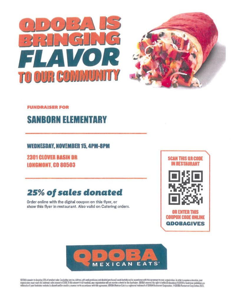 Flyer for Sanborn Night at Qdoba.  Picture of a burrito.
Text:  Qdoba is Bringing Back  Flavor to Our Community.
Fundraiser for:  Sanborn Elementary, Wednesday, November 15th, 4-8PM. 2301 Clover Basin Drive Longmont CO 80501  25% of sales donated.  Order online with the digital coupon on this flyer or show this flyer in the restaurant.  Also valid on catering orders.  Image of a QR code and the text scan this QR code in restaurant or enter this coupon code online QDOBAGIVES
QDOBA MEXICAN EATS