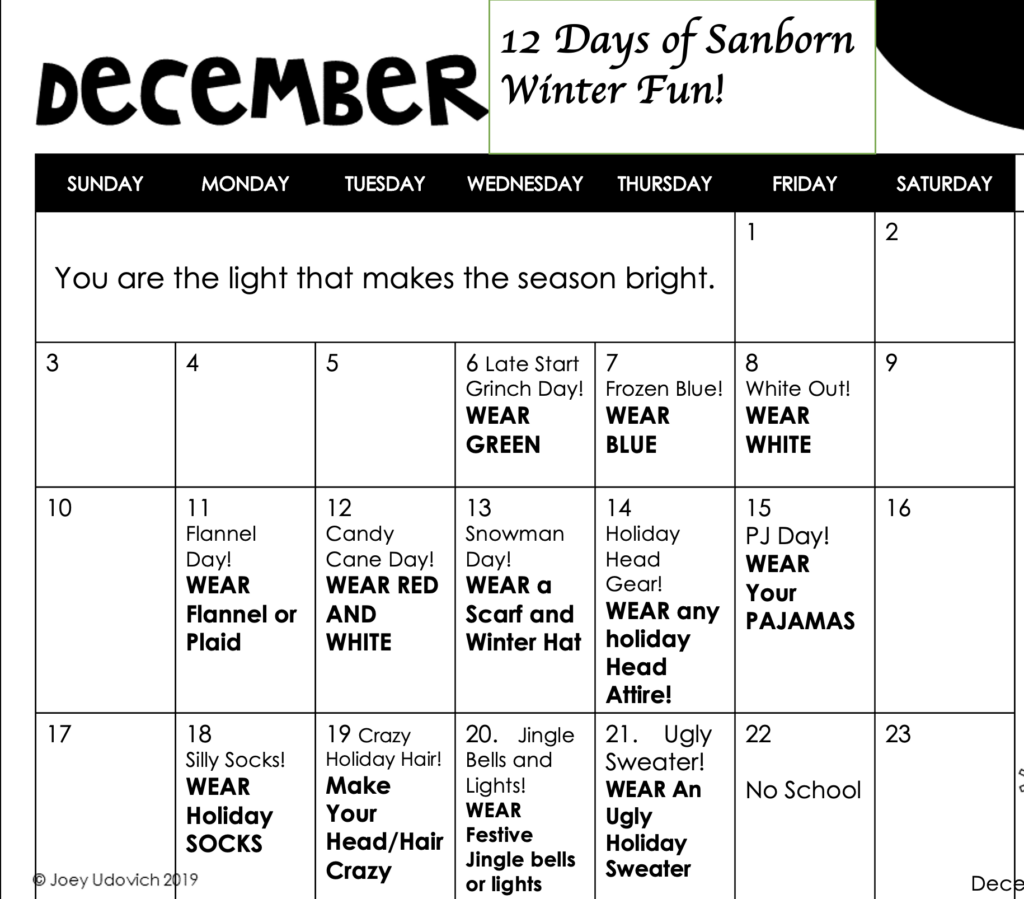 A December calendar with the text:  You are the light that makes the season bright.  12 Days of Holiday Fun!  
12-6-23 Grinch Day--Wear Green
12-7-23 Frozen Blue--Wear Blue
12-8-23 White Out--Wear White
12-11-23 Flannel Day--Wear Flannel or Plaid
12-12-23 Candy Cane Day--Wear Red and White
12-13-23 Snowman Day--Wear an Scarf and Winter Hat
12-14-23  Holiday Head Gear--Wear any Holiday Head Attire
12-15-23 PJ Day--Wear Your Pajamas
12-18-23 Silly Socks--Wear Holiday Socks
12-19-23  Crazy Holiday Hair  Make your Head/Hair Crazy
12-20-23  Jingle Bells and Lights--Wear Festive Jingle Bells or Lights
12-21-23 Ugly Sweater--Wear an Ugly Holiday Sweater
